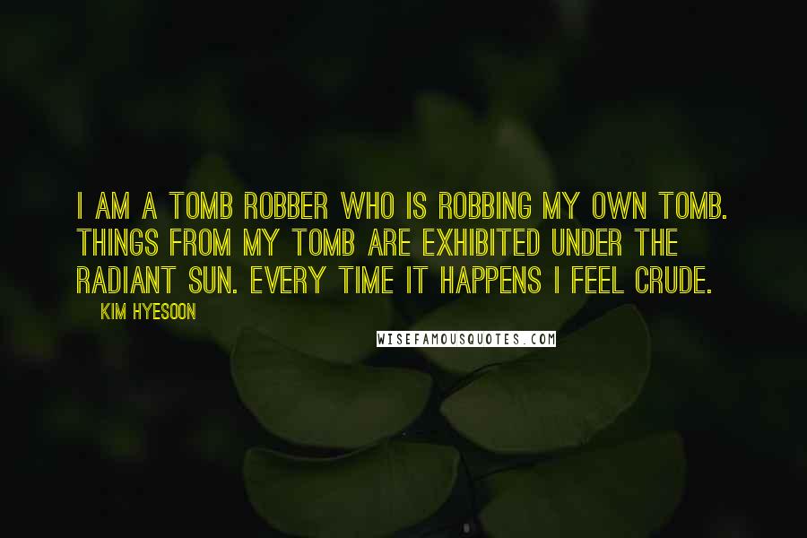 Kim Hyesoon Quotes: I am a tomb robber who is robbing my own tomb. Things from my tomb are exhibited under the radiant sun. Every time it happens I feel crude.