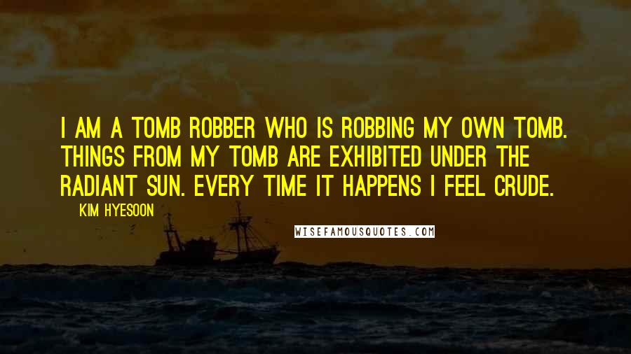 Kim Hyesoon Quotes: I am a tomb robber who is robbing my own tomb. Things from my tomb are exhibited under the radiant sun. Every time it happens I feel crude.