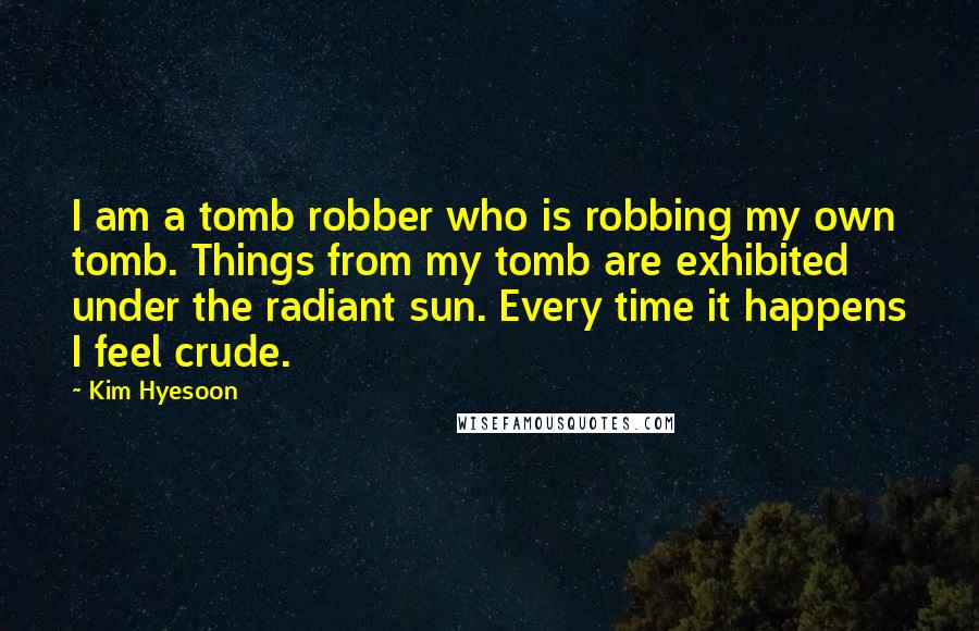 Kim Hyesoon Quotes: I am a tomb robber who is robbing my own tomb. Things from my tomb are exhibited under the radiant sun. Every time it happens I feel crude.