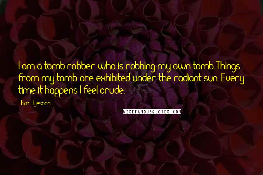 Kim Hyesoon Quotes: I am a tomb robber who is robbing my own tomb. Things from my tomb are exhibited under the radiant sun. Every time it happens I feel crude.