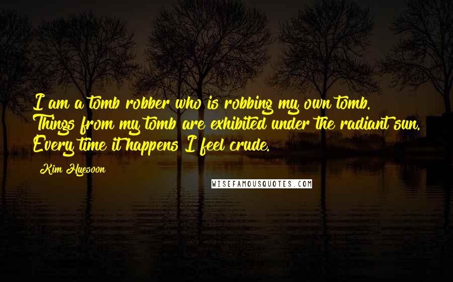 Kim Hyesoon Quotes: I am a tomb robber who is robbing my own tomb. Things from my tomb are exhibited under the radiant sun. Every time it happens I feel crude.