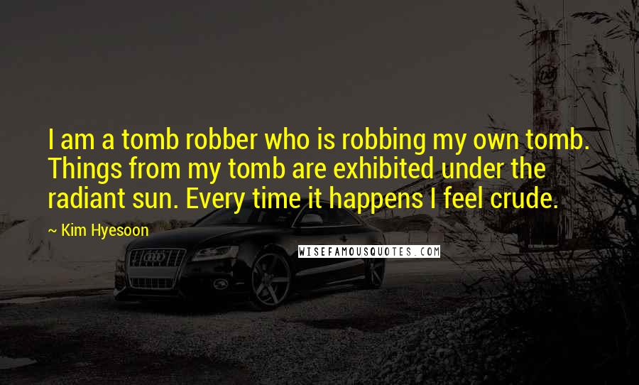 Kim Hyesoon Quotes: I am a tomb robber who is robbing my own tomb. Things from my tomb are exhibited under the radiant sun. Every time it happens I feel crude.