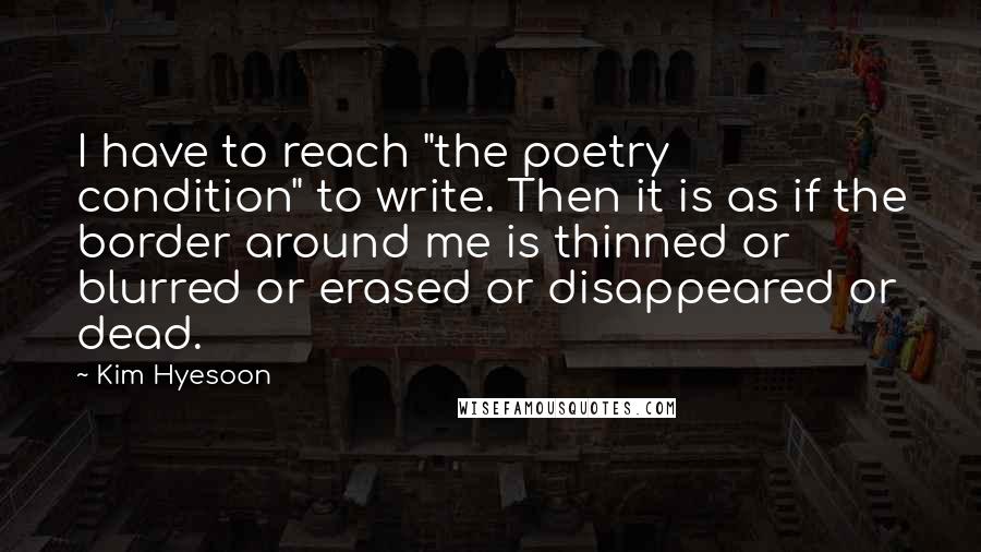 Kim Hyesoon Quotes: I have to reach "the poetry condition" to write. Then it is as if the border around me is thinned or blurred or erased or disappeared or dead.