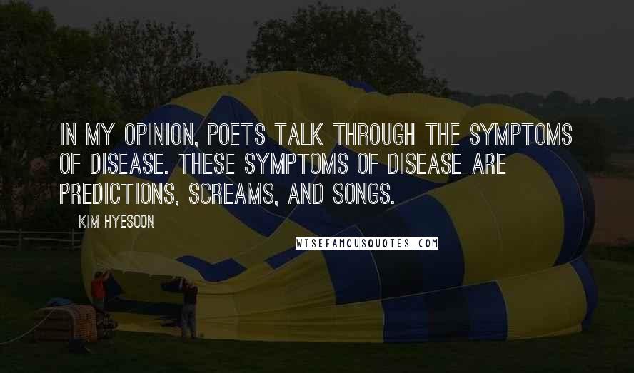 Kim Hyesoon Quotes: In my opinion, poets talk through the symptoms of disease. These symptoms of disease are predictions, screams, and songs.