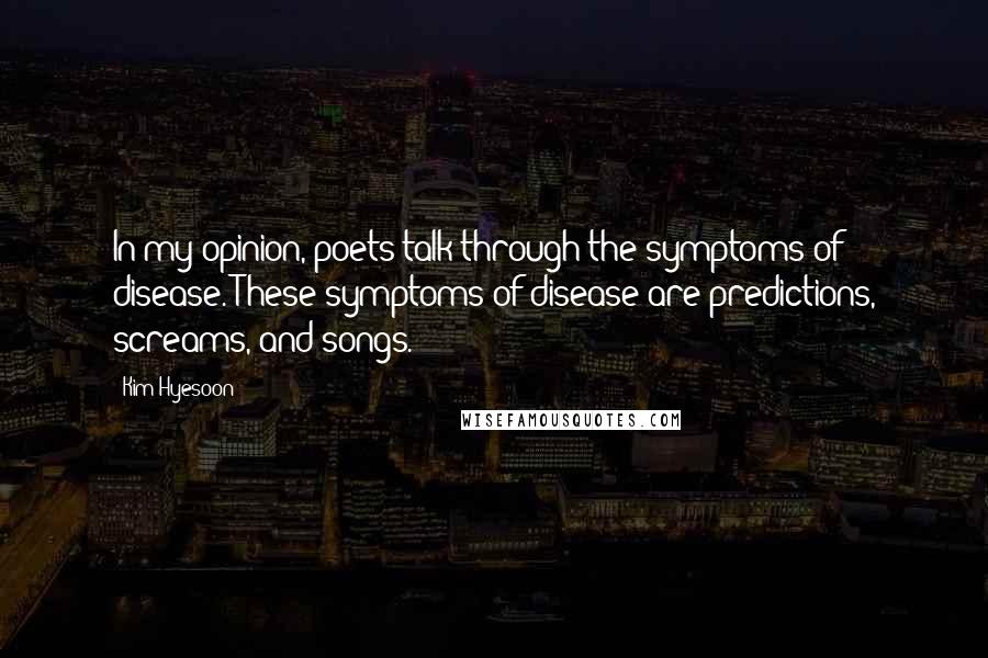 Kim Hyesoon Quotes: In my opinion, poets talk through the symptoms of disease. These symptoms of disease are predictions, screams, and songs.
