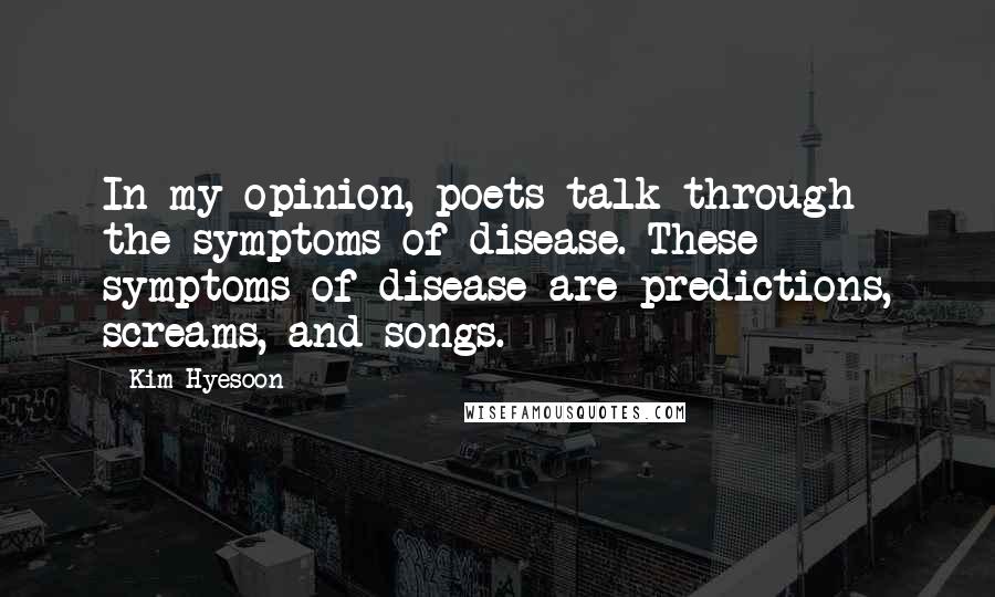 Kim Hyesoon Quotes: In my opinion, poets talk through the symptoms of disease. These symptoms of disease are predictions, screams, and songs.