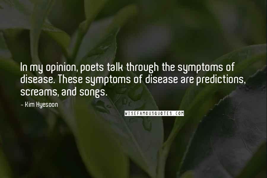 Kim Hyesoon Quotes: In my opinion, poets talk through the symptoms of disease. These symptoms of disease are predictions, screams, and songs.