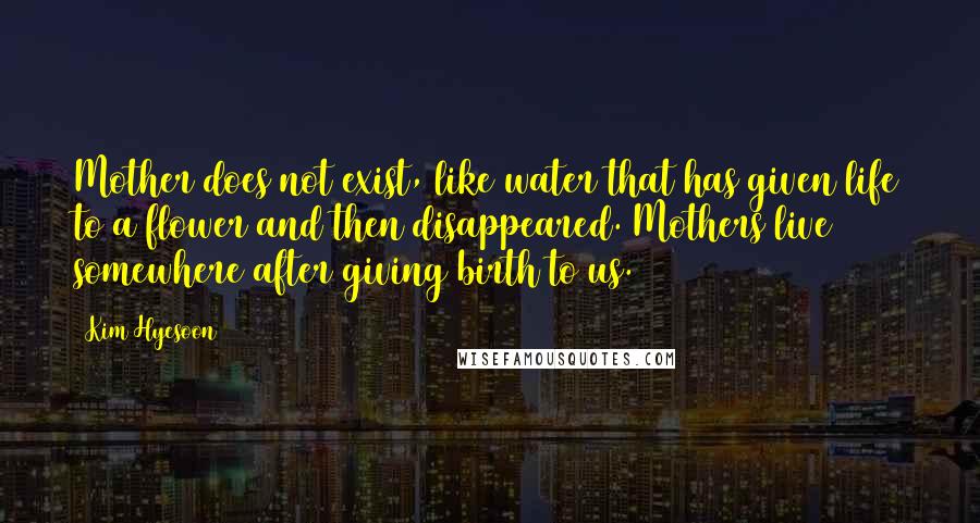 Kim Hyesoon Quotes: Mother does not exist, like water that has given life to a flower and then disappeared. Mothers live somewhere after giving birth to us.