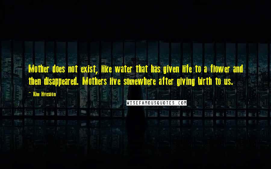 Kim Hyesoon Quotes: Mother does not exist, like water that has given life to a flower and then disappeared. Mothers live somewhere after giving birth to us.