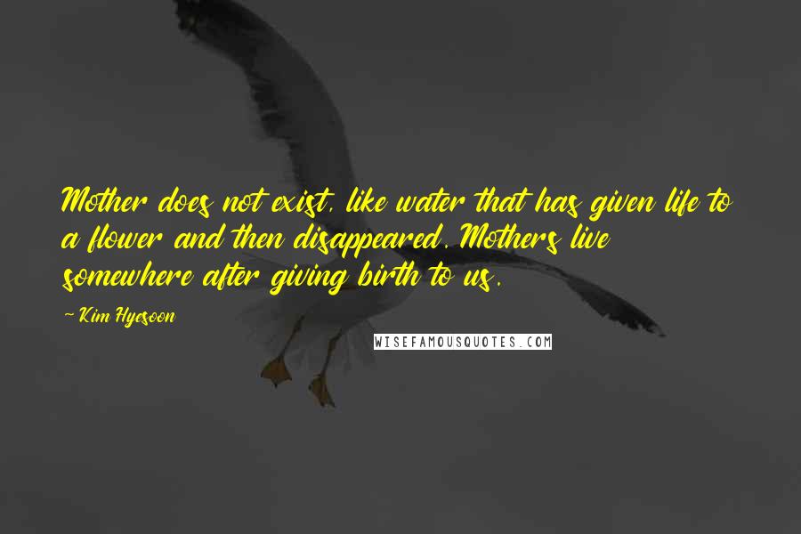 Kim Hyesoon Quotes: Mother does not exist, like water that has given life to a flower and then disappeared. Mothers live somewhere after giving birth to us.