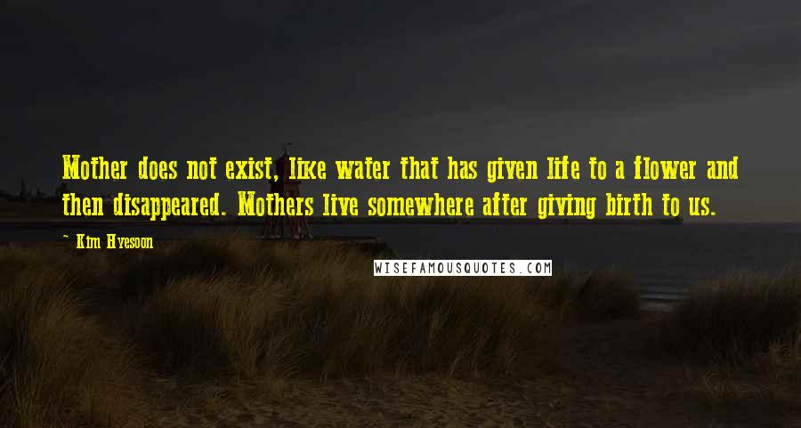 Kim Hyesoon Quotes: Mother does not exist, like water that has given life to a flower and then disappeared. Mothers live somewhere after giving birth to us.