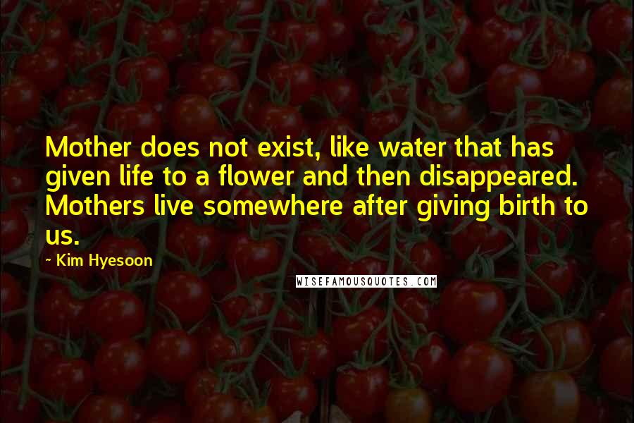 Kim Hyesoon Quotes: Mother does not exist, like water that has given life to a flower and then disappeared. Mothers live somewhere after giving birth to us.