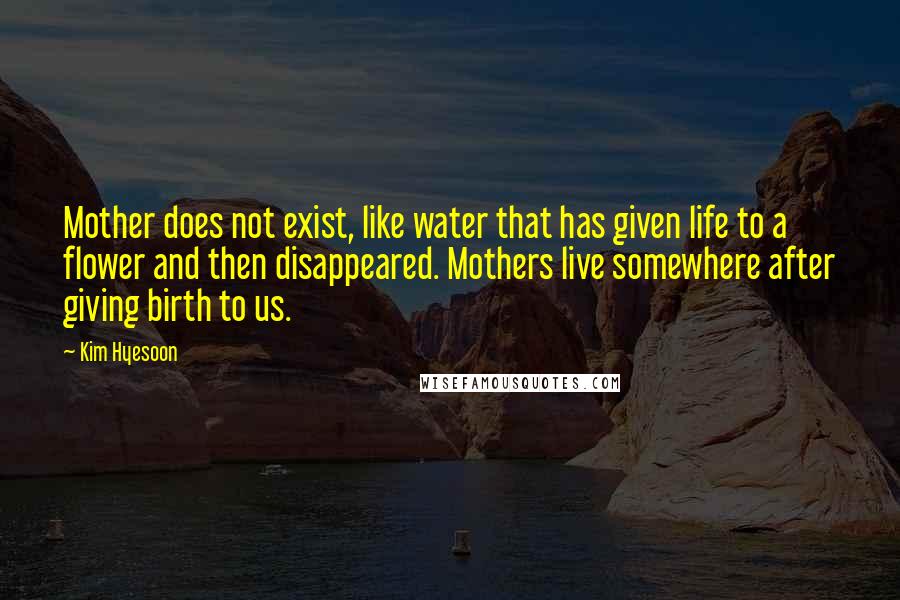 Kim Hyesoon Quotes: Mother does not exist, like water that has given life to a flower and then disappeared. Mothers live somewhere after giving birth to us.