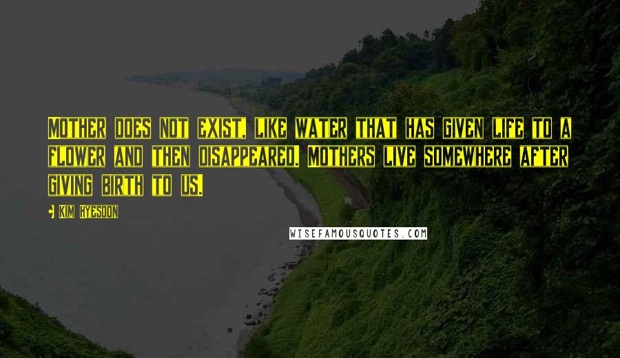 Kim Hyesoon Quotes: Mother does not exist, like water that has given life to a flower and then disappeared. Mothers live somewhere after giving birth to us.