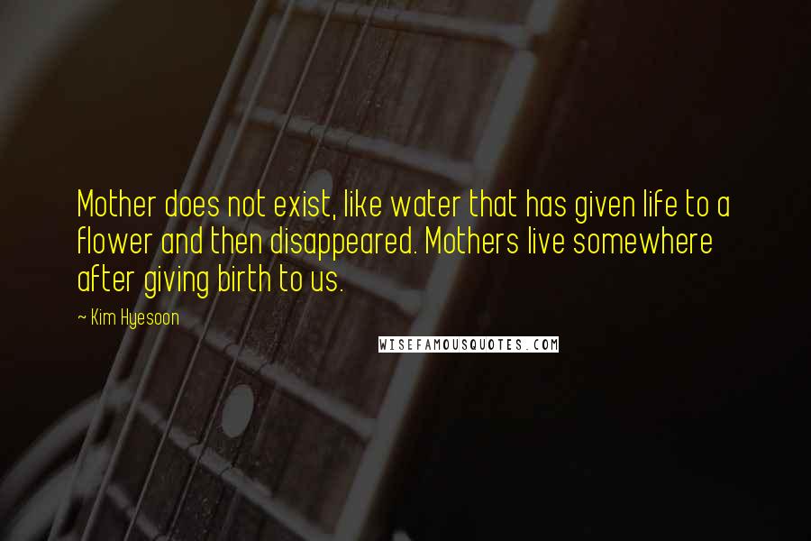 Kim Hyesoon Quotes: Mother does not exist, like water that has given life to a flower and then disappeared. Mothers live somewhere after giving birth to us.