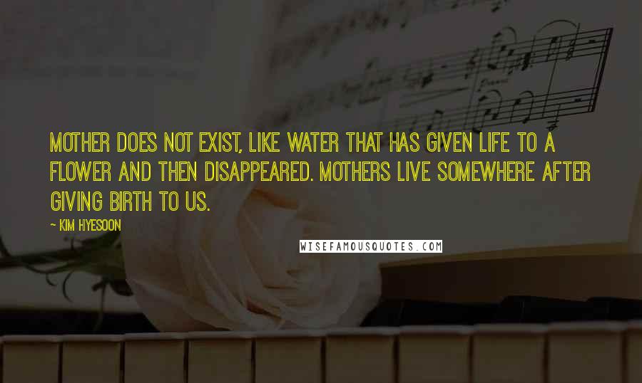 Kim Hyesoon Quotes: Mother does not exist, like water that has given life to a flower and then disappeared. Mothers live somewhere after giving birth to us.