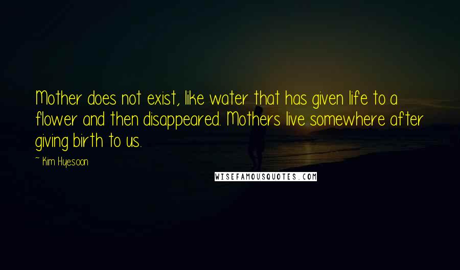 Kim Hyesoon Quotes: Mother does not exist, like water that has given life to a flower and then disappeared. Mothers live somewhere after giving birth to us.