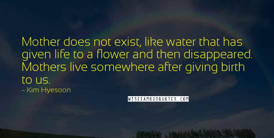 Kim Hyesoon Quotes: Mother does not exist, like water that has given life to a flower and then disappeared. Mothers live somewhere after giving birth to us.