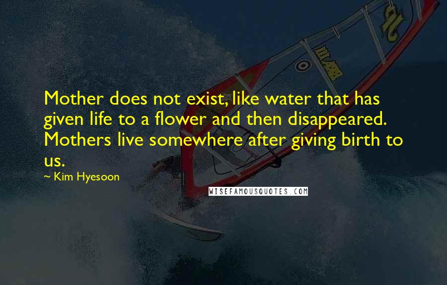 Kim Hyesoon Quotes: Mother does not exist, like water that has given life to a flower and then disappeared. Mothers live somewhere after giving birth to us.