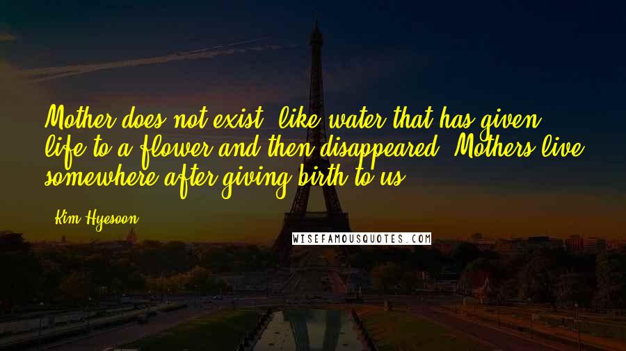 Kim Hyesoon Quotes: Mother does not exist, like water that has given life to a flower and then disappeared. Mothers live somewhere after giving birth to us.