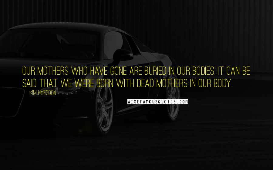 Kim Hyesoon Quotes: Our mothers who have gone are buried in our bodies. It can be said that we were born with dead mothers in our body.