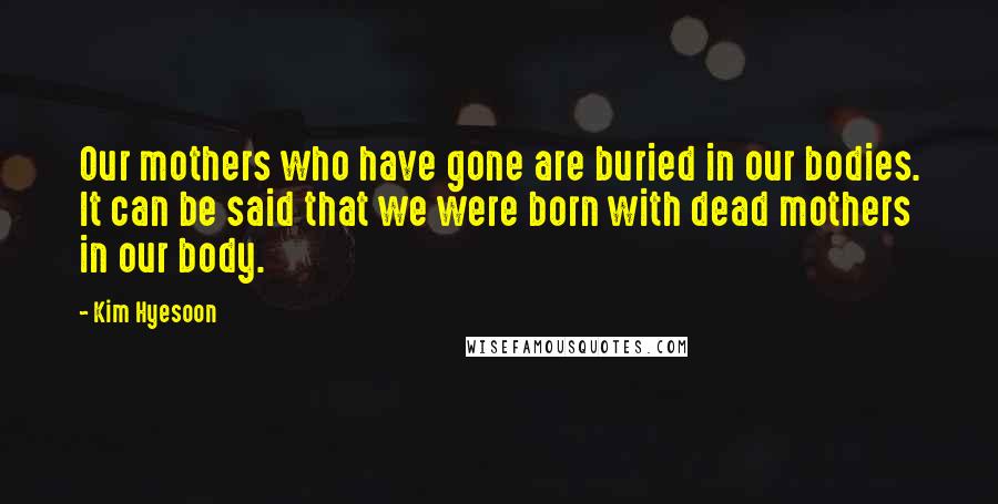 Kim Hyesoon Quotes: Our mothers who have gone are buried in our bodies. It can be said that we were born with dead mothers in our body.