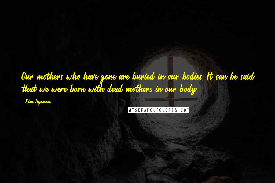 Kim Hyesoon Quotes: Our mothers who have gone are buried in our bodies. It can be said that we were born with dead mothers in our body.