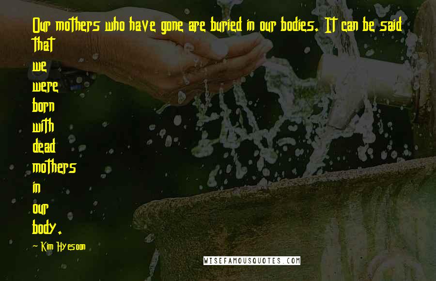 Kim Hyesoon Quotes: Our mothers who have gone are buried in our bodies. It can be said that we were born with dead mothers in our body.