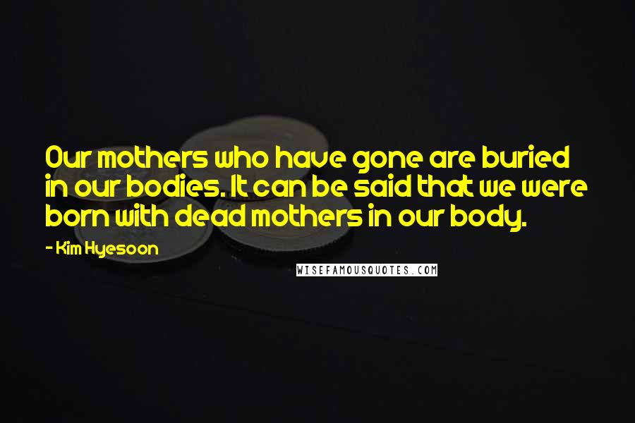 Kim Hyesoon Quotes: Our mothers who have gone are buried in our bodies. It can be said that we were born with dead mothers in our body.