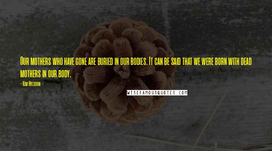 Kim Hyesoon Quotes: Our mothers who have gone are buried in our bodies. It can be said that we were born with dead mothers in our body.