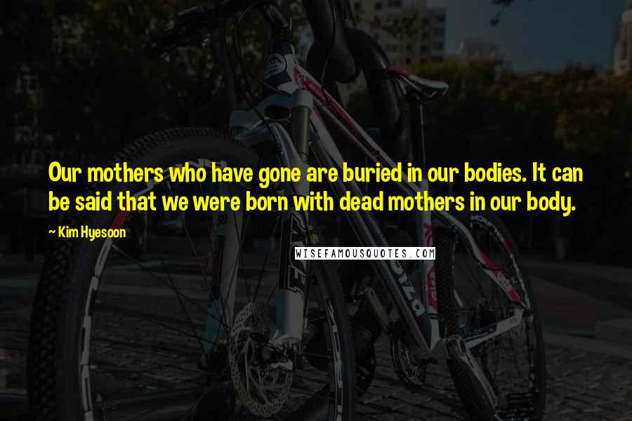 Kim Hyesoon Quotes: Our mothers who have gone are buried in our bodies. It can be said that we were born with dead mothers in our body.
