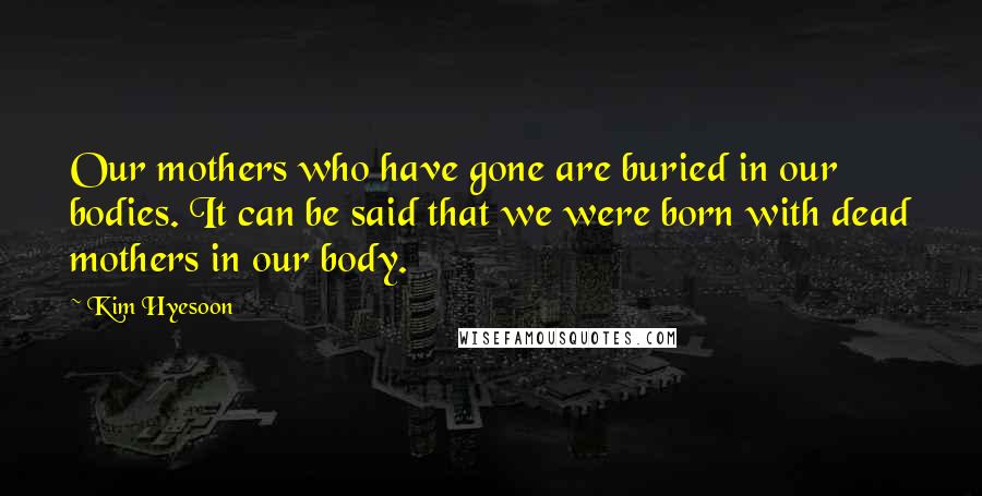 Kim Hyesoon Quotes: Our mothers who have gone are buried in our bodies. It can be said that we were born with dead mothers in our body.