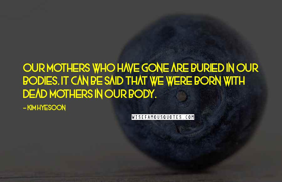 Kim Hyesoon Quotes: Our mothers who have gone are buried in our bodies. It can be said that we were born with dead mothers in our body.