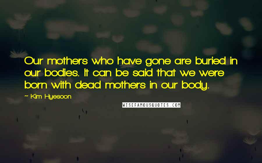 Kim Hyesoon Quotes: Our mothers who have gone are buried in our bodies. It can be said that we were born with dead mothers in our body.