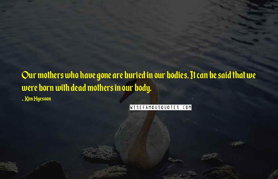 Kim Hyesoon Quotes: Our mothers who have gone are buried in our bodies. It can be said that we were born with dead mothers in our body.