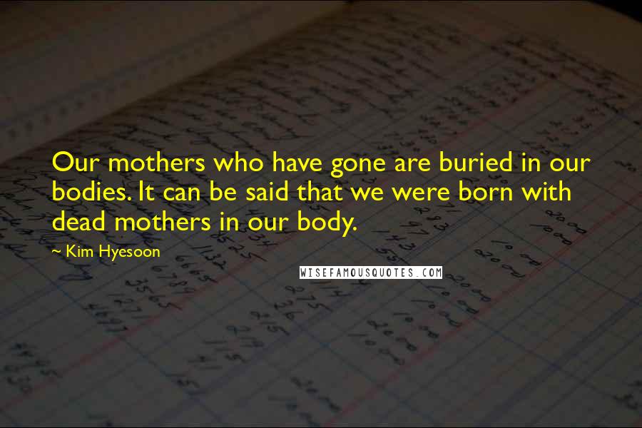 Kim Hyesoon Quotes: Our mothers who have gone are buried in our bodies. It can be said that we were born with dead mothers in our body.
