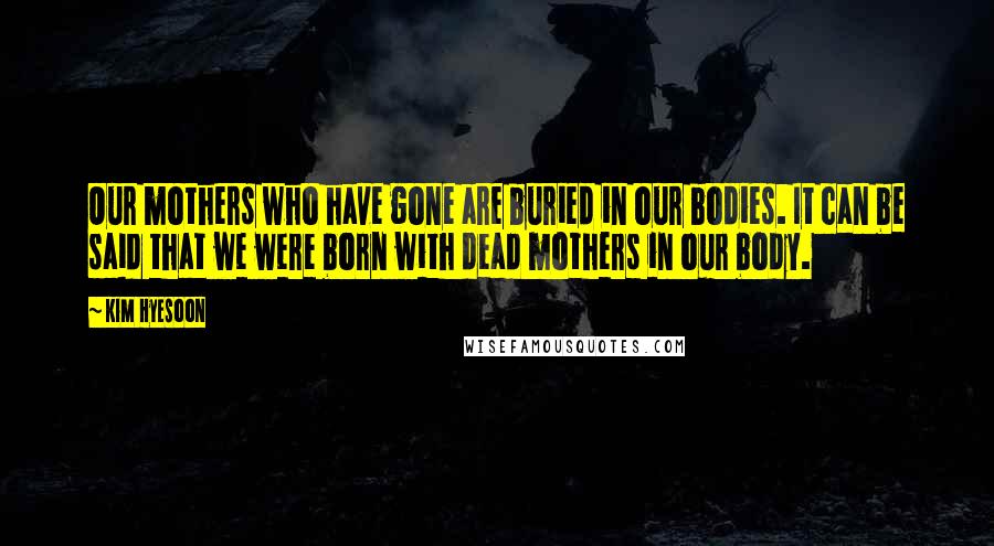 Kim Hyesoon Quotes: Our mothers who have gone are buried in our bodies. It can be said that we were born with dead mothers in our body.