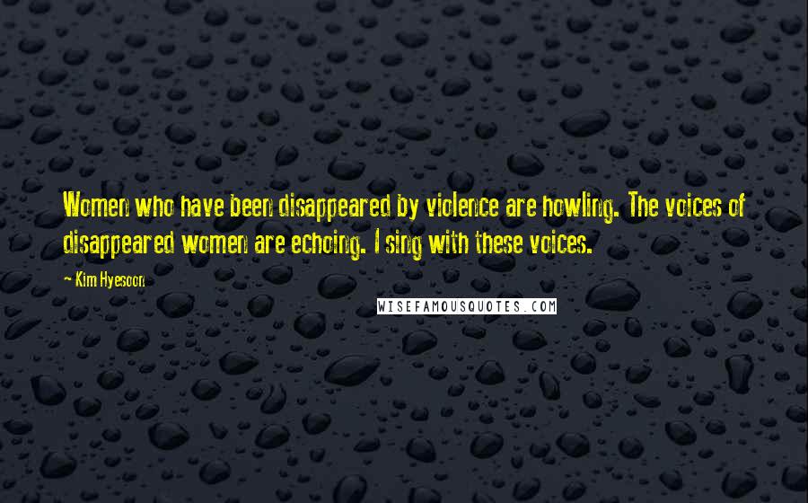 Kim Hyesoon Quotes: Women who have been disappeared by violence are howling. The voices of disappeared women are echoing. I sing with these voices.