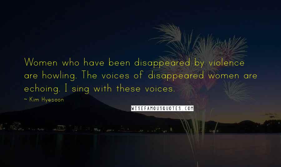 Kim Hyesoon Quotes: Women who have been disappeared by violence are howling. The voices of disappeared women are echoing. I sing with these voices.
