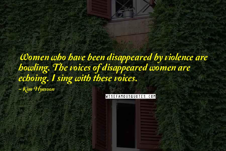 Kim Hyesoon Quotes: Women who have been disappeared by violence are howling. The voices of disappeared women are echoing. I sing with these voices.