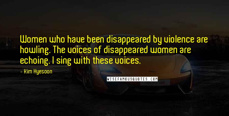 Kim Hyesoon Quotes: Women who have been disappeared by violence are howling. The voices of disappeared women are echoing. I sing with these voices.