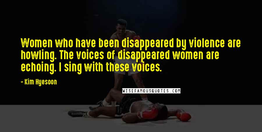 Kim Hyesoon Quotes: Women who have been disappeared by violence are howling. The voices of disappeared women are echoing. I sing with these voices.