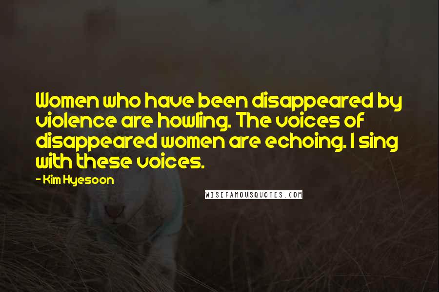 Kim Hyesoon Quotes: Women who have been disappeared by violence are howling. The voices of disappeared women are echoing. I sing with these voices.