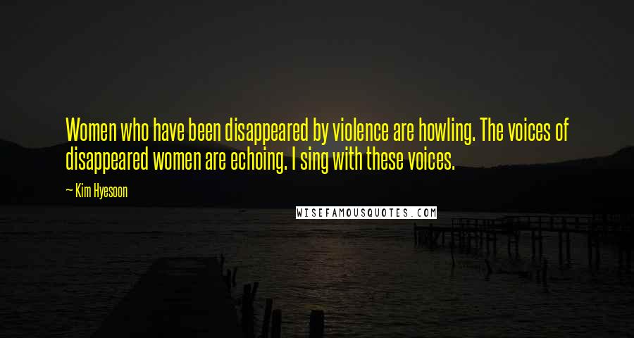 Kim Hyesoon Quotes: Women who have been disappeared by violence are howling. The voices of disappeared women are echoing. I sing with these voices.