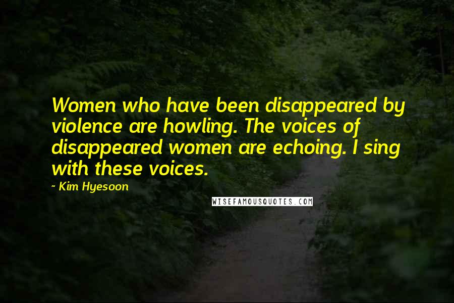 Kim Hyesoon Quotes: Women who have been disappeared by violence are howling. The voices of disappeared women are echoing. I sing with these voices.