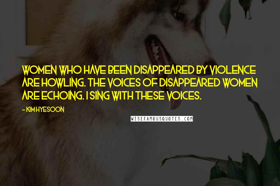 Kim Hyesoon Quotes: Women who have been disappeared by violence are howling. The voices of disappeared women are echoing. I sing with these voices.