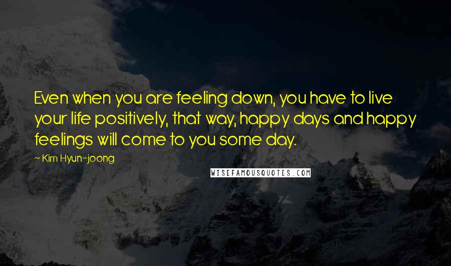 Kim Hyun-joong Quotes: Even when you are feeling down, you have to live your life positively, that way, happy days and happy feelings will come to you some day.