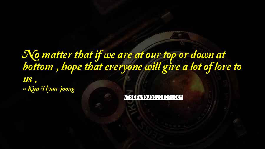 Kim Hyun-joong Quotes: No matter that if we are at our top or down at bottom , hope that everyone will give a lot of love to us .