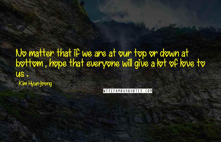 Kim Hyun-joong Quotes: No matter that if we are at our top or down at bottom , hope that everyone will give a lot of love to us .