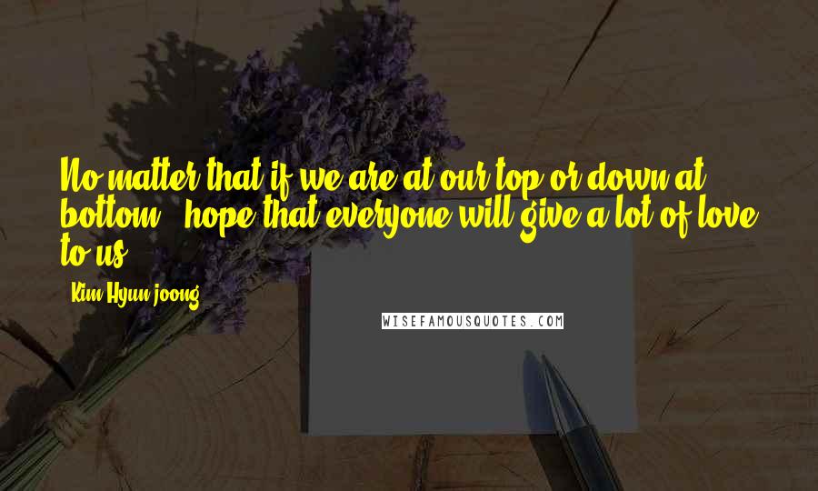 Kim Hyun-joong Quotes: No matter that if we are at our top or down at bottom , hope that everyone will give a lot of love to us .